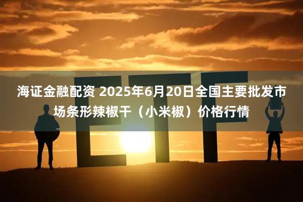 海证金融配资 2025年6月20日全国主要批发市场条形辣椒干（小米椒）价格行情