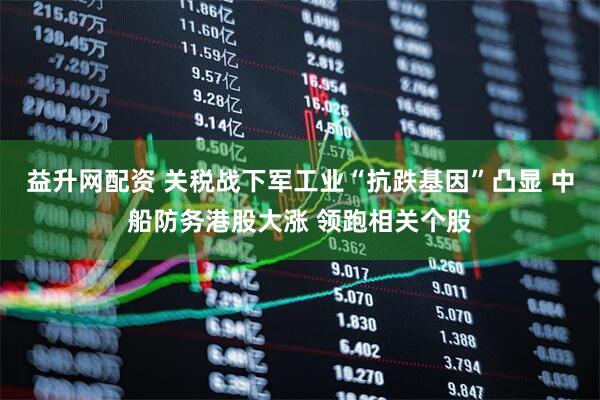 益升网配资 关税战下军工业“抗跌基因”凸显 中船防务港股大涨 领跑相关个股