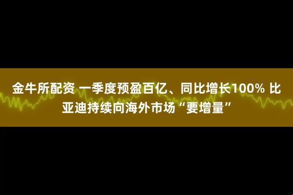 金牛所配资 一季度预盈百亿、同比增长100% 比亚迪持续向海外市场“要增量”