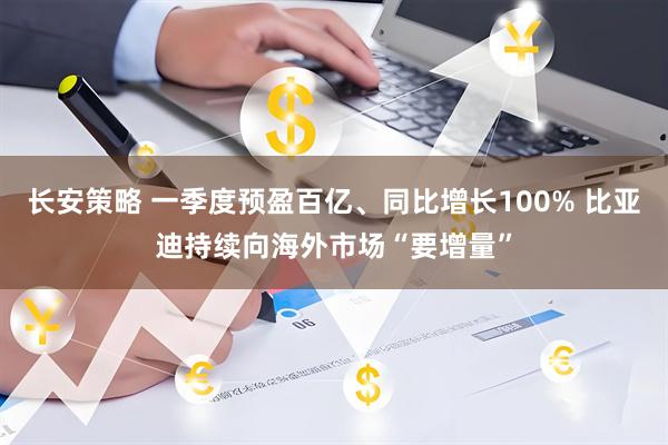 长安策略 一季度预盈百亿、同比增长100% 比亚迪持续向海外市场“要增量”
