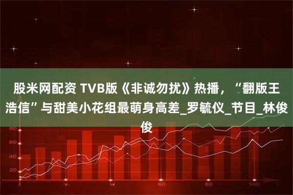 股米网配资 TVB版《非诚勿扰》热播，“翻版王浩信”与甜美小花组最萌身高差_罗毓仪_节目_林俊