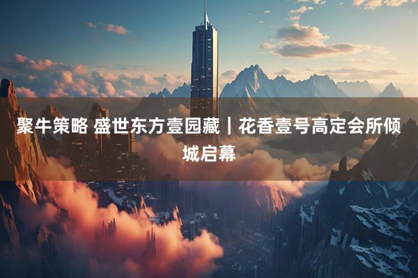 聚牛策略 盛世东方壹园藏｜花香壹号高定会所倾城启幕