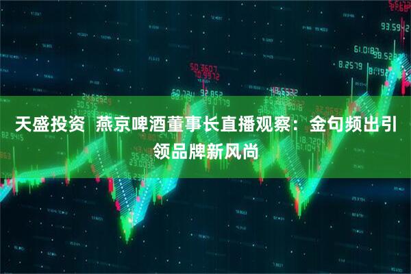 天盛投资  燕京啤酒董事长直播观察：金句频出引领品牌新风尚