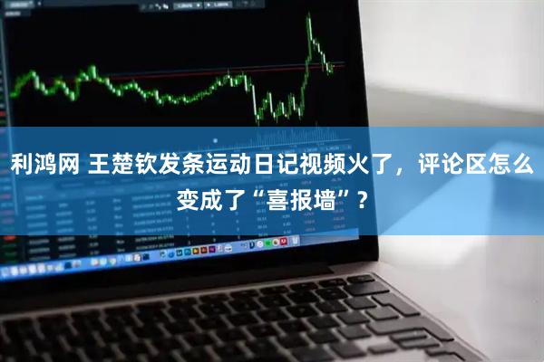 利鸿网 王楚钦发条运动日记视频火了，评论区怎么变成了“喜报墙”？