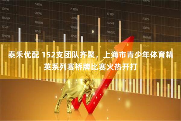 泰禾优配 152支团队齐聚，上海市青少年体育精英系列赛桥牌比赛火热开打