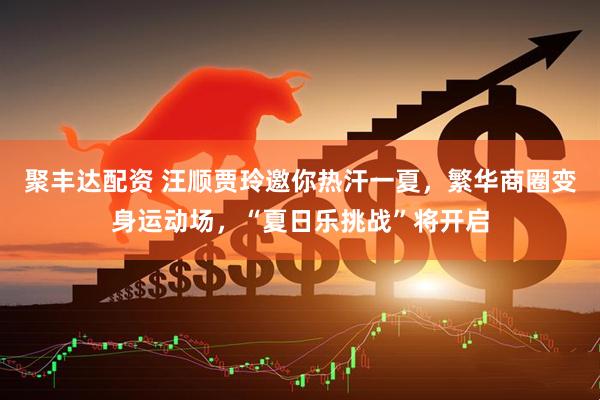 聚丰达配资 汪顺贾玲邀你热汗一夏，繁华商圈变身运动场，“夏日乐挑战”将开启