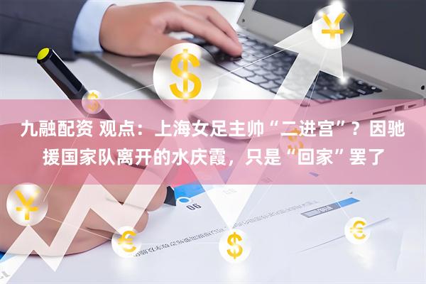九融配资 观点：上海女足主帅“二进宫”？因驰援国家队离开的水庆霞，只是“回家”罢了