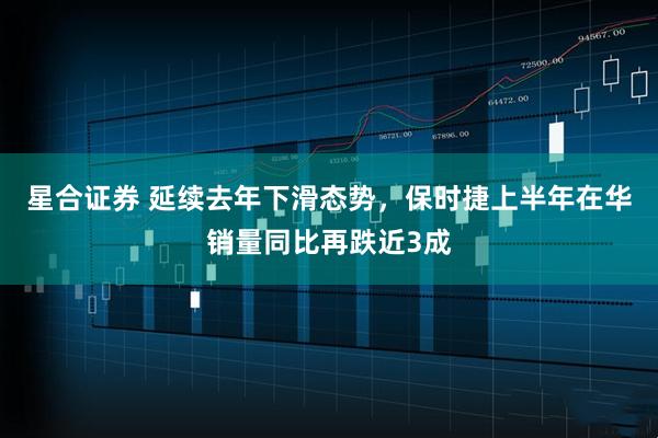 星合证券 延续去年下滑态势，保时捷上半年在华销量同比再跌近3成