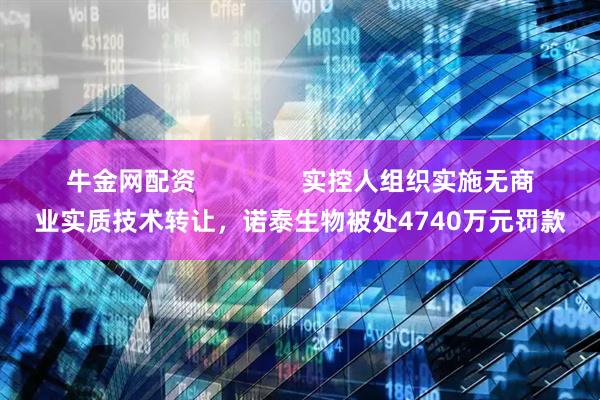 牛金网配资               实控人组织实施无商业实质技术转让，诺泰生物被处4740万元罚款