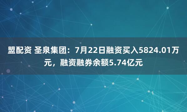 盟配资 圣泉集团：7月22日融资买入5824.01万元，融资融券余额5.74亿元