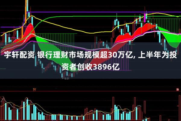 宇轩配资 银行理财市场规模超30万亿, 上半年为投资者创收3896亿