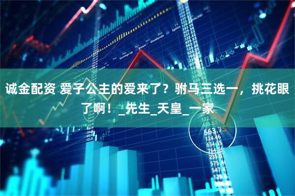 诚金配资 爱子公主的爱来了？驸马三选一，挑花眼了啊！_先生_天皇_一家