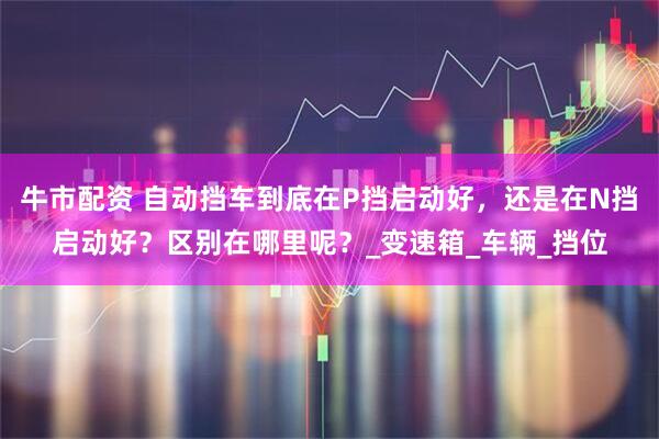 牛市配资 自动挡车到底在P挡启动好，还是在N挡启动好？区别在哪里呢？_变速箱_车辆_挡位