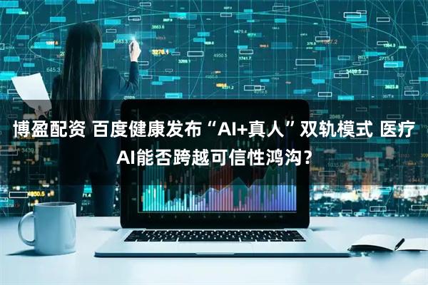 博盈配资 百度健康发布“AI+真人”双轨模式 医疗AI能否跨越可信性鸿沟？