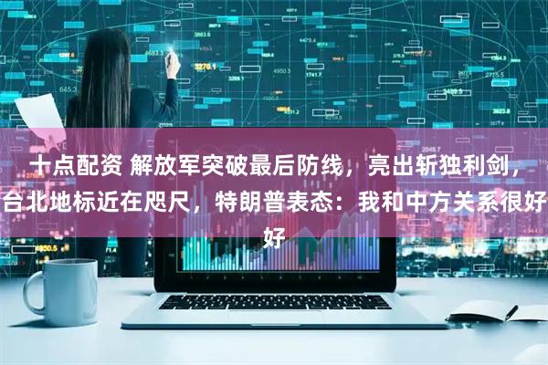 十点配资 解放军突破最后防线，亮出斩独利剑，台北地标近在咫尺，特朗普表态：我和中方关系很好