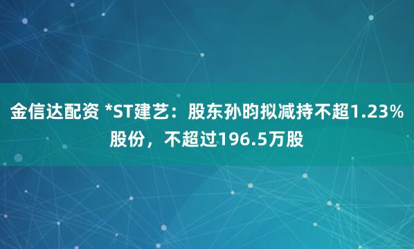 金信达配资 *ST建艺：股东孙昀拟减持不超1.23%股份，不超过196.5万股