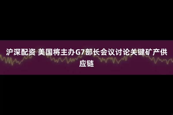 沪深配资 美国将主办G7部长会议讨论关键矿产供应链