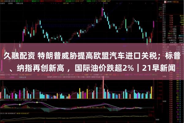久融配资 特朗普威胁提高欧盟汽车进口关税；标普、纳指再创新高 ，国际油价跌超2%｜21早新闻