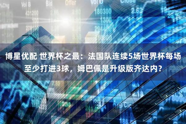 博星优配 世界杯之最：法国队连续5场世界杯每场至少打进3球，姆巴佩是升级版齐达内？
