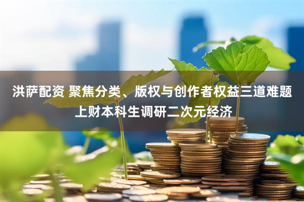洪萨配资 聚焦分类、版权与创作者权益三道难题 上财本科生调研二次元经济